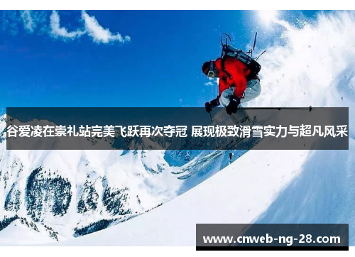 谷爱凌在崇礼站完美飞跃再次夺冠 展现极致滑雪实力与超凡风采