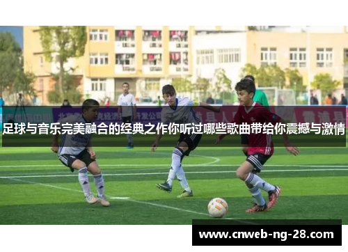 足球与音乐完美融合的经典之作你听过哪些歌曲带给你震撼与激情