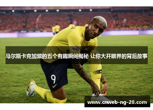 马尔斯卡克加盟的五个有趣瞬间揭秘 让你大开眼界的背后故事