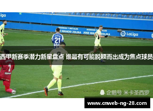 西甲新赛季潜力新星盘点 谁最有可能脱颖而出成为焦点球员