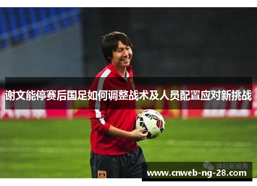 谢文能停赛后国足如何调整战术及人员配置应对新挑战 谢文能停赛后国足如何调整战术及人员配置应对新挑战