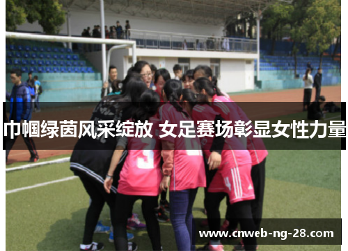 巾帼绿茵风采绽放 女足赛场彰显女性力量 巾帼绿茵风采绽放 女足赛场彰显女性力量