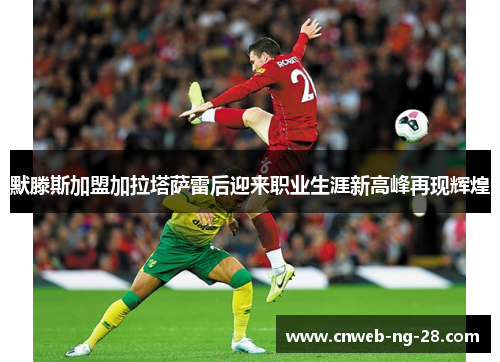 默滕斯加盟加拉塔萨雷后迎来职业生涯新高峰再现辉煌